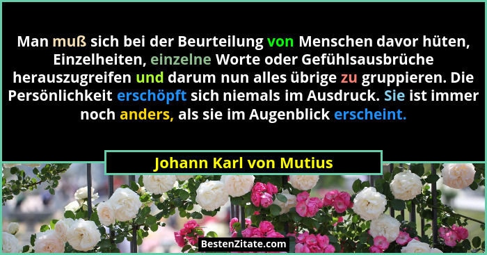 Man muß sich bei der Beurteilung von Menschen davor hüten, Einzelheiten, einzelne Worte oder Gefühlsausbrüche herauszugreifen... - Johann Karl von Mutius