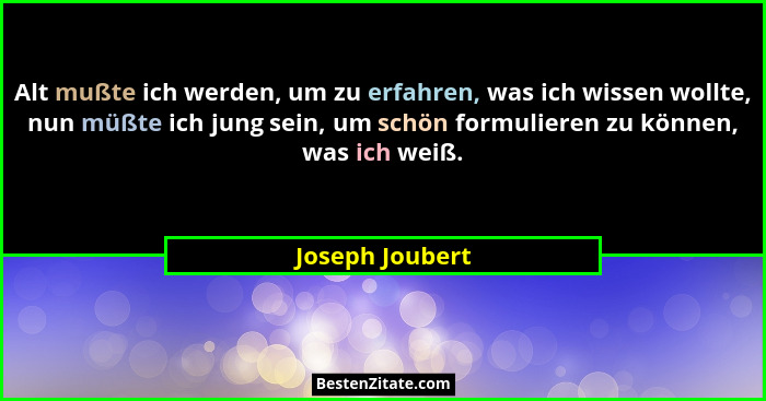 Alt mußte ich werden, um zu erfahren, was ich wissen wollte, nun müßte ich jung sein, um schön formulieren zu können, was ich weiß.... - Joseph Joubert