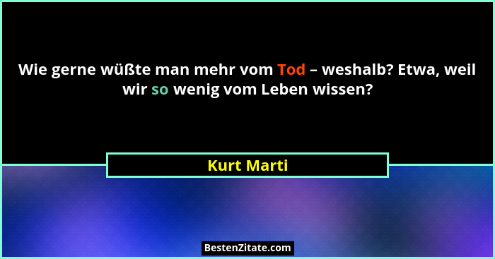 Wie gerne wüßte man mehr vom Tod – weshalb? Etwa, weil wir so wenig vom Leben wissen?... - Kurt Marti