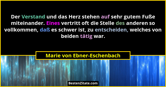 Der Verstand und das Herz stehen auf sehr gutem Fuße miteinander. Eines vertritt oft die Stelle des anderen so vollkommen... - Marie von Ebner-Eschenbach