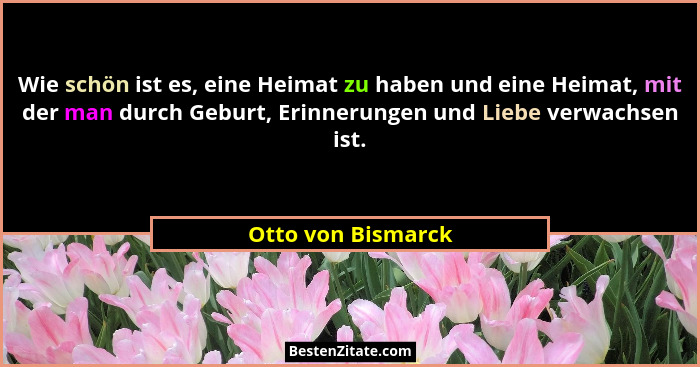 Wie schön ist es, eine Heimat zu haben und eine Heimat, mit der man durch Geburt, Erinnerungen und Liebe verwachsen ist.... - Otto von Bismarck
