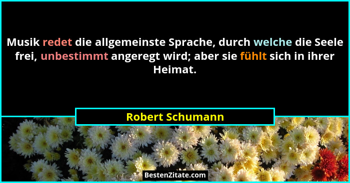 Musik redet die allgemeinste Sprache, durch welche die Seele frei, unbestimmt angeregt wird; aber sie fühlt sich in ihrer Heimat.... - Robert Schumann