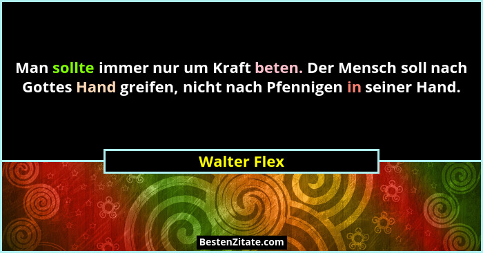 Man sollte immer nur um Kraft beten. Der Mensch soll nach Gottes Hand greifen, nicht nach Pfennigen in seiner Hand.... - Walter Flex