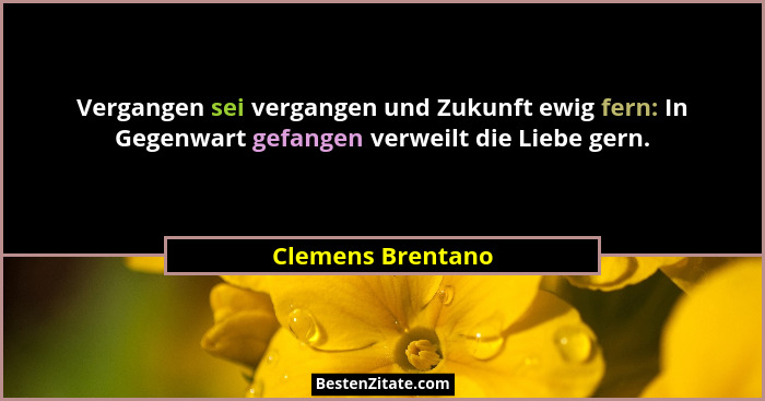 Vergangen sei vergangen und Zukunft ewig fern: In Gegenwart gefangen verweilt die Liebe gern.... - Clemens Brentano