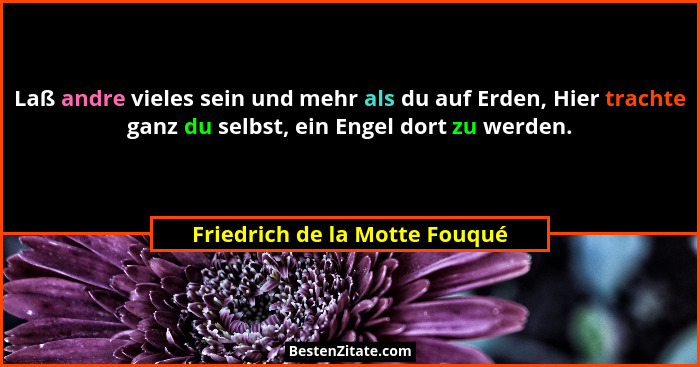 Laß andre vieles sein und mehr als du auf Erden, Hier trachte ganz du selbst, ein Engel dort zu werden.... - Friedrich de la Motte Fouqué
