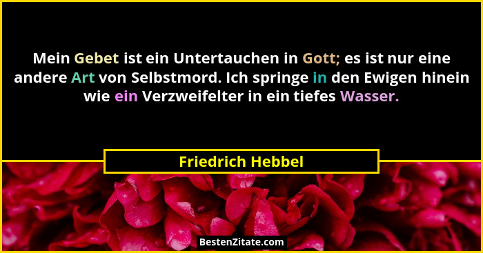 Mein Gebet ist ein Untertauchen in Gott; es ist nur eine andere Art von Selbstmord. Ich springe in den Ewigen hinein wie ein Verzwe... - Friedrich Hebbel