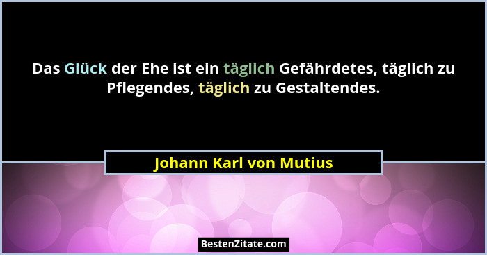 Das Glück der Ehe ist ein täglich Gefährdetes, täglich zu Pflegendes, täglich zu Gestaltendes.... - Johann Karl von Mutius