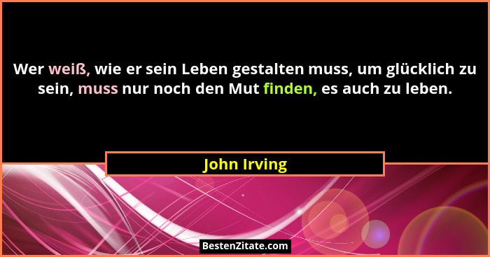Wer weiß, wie er sein Leben gestalten muss, um glücklich zu sein, muss nur noch den Mut finden, es auch zu leben.... - John Irving