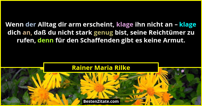Wenn der Alltag dir arm erscheint, klage ihn nicht an – klage dich an, daß du nicht stark genug bist, seine Reichtümer zu rufen,... - Rainer Maria Rilke