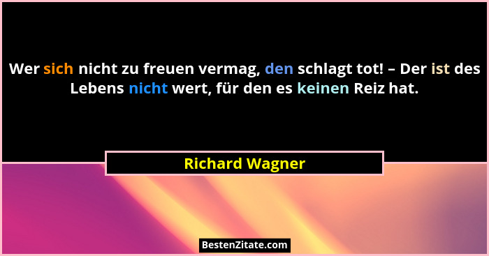 Wer sich nicht zu freuen vermag, den schlagt tot! – Der ist des Lebens nicht wert, für den es keinen Reiz hat.... - Richard Wagner