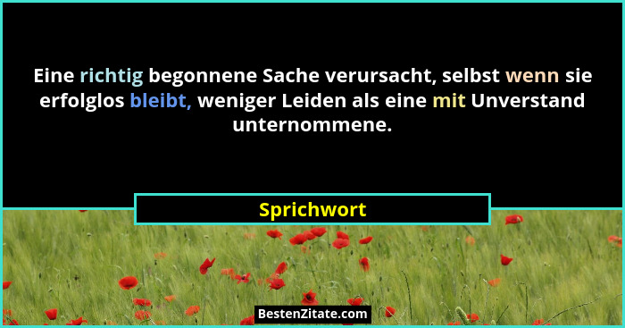 Eine richtig begonnene Sache verursacht, selbst wenn sie erfolglos bleibt, weniger Leiden als eine mit Unverstand unternommene.... - Sprichwort