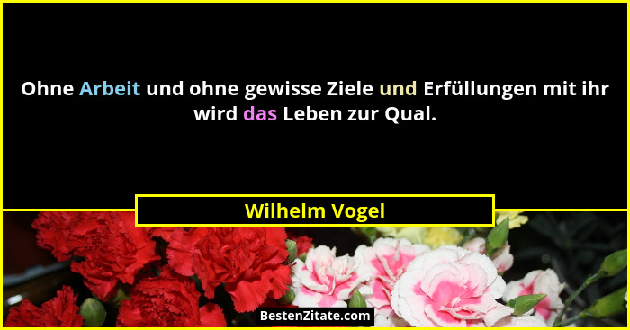 Ohne Arbeit und ohne gewisse Ziele und Erfüllungen mit ihr wird das Leben zur Qual.... - Wilhelm Vogel