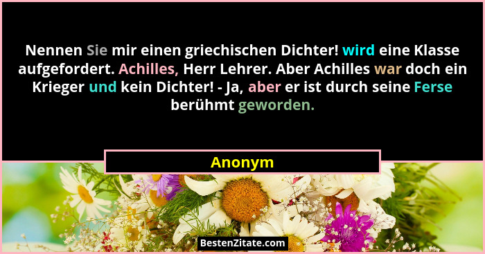 Nennen Sie mir einen griechischen Dichter! wird eine Klasse aufgefordert. Achilles, Herr Lehrer. Aber Achilles war doch ein Krieger und kein... - Anonym