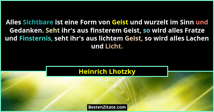 Alles Sichtbare ist eine Form von Geist und wurzelt im Sinn und Gedanken. Seht ihr's aus finsterem Geist, so wird alles Fratze... - Heinrich Lhotzky