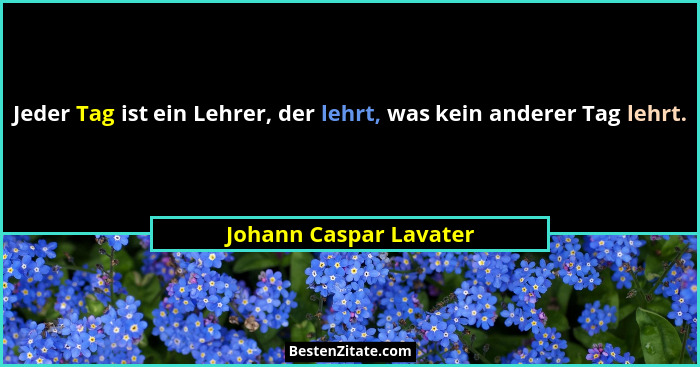 Jeder Tag ist ein Lehrer, der lehrt, was kein anderer Tag lehrt.... - Johann Caspar Lavater