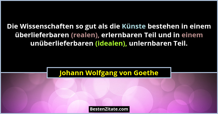 Die Wissenschaften so gut als die Künste bestehen in einem überlieferbaren (realen), erlernbaren Teil und in einem unüber... - Johann Wolfgang von Goethe