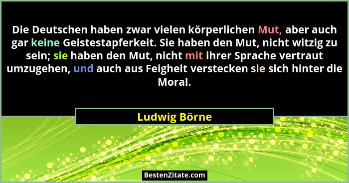 Die Deutschen haben zwar vielen körperlichen Mut, aber auch gar keine Geistestapferkeit. Sie haben den Mut, nicht witzig zu sein; sie h... - Ludwig Börne
