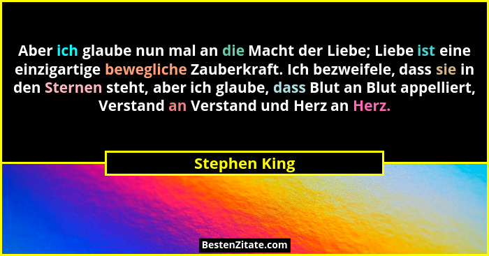 Aber ich glaube nun mal an die Macht der Liebe; Liebe ist eine einzigartige bewegliche Zauberkraft. Ich bezweifele, dass sie in den Ste... - Stephen King