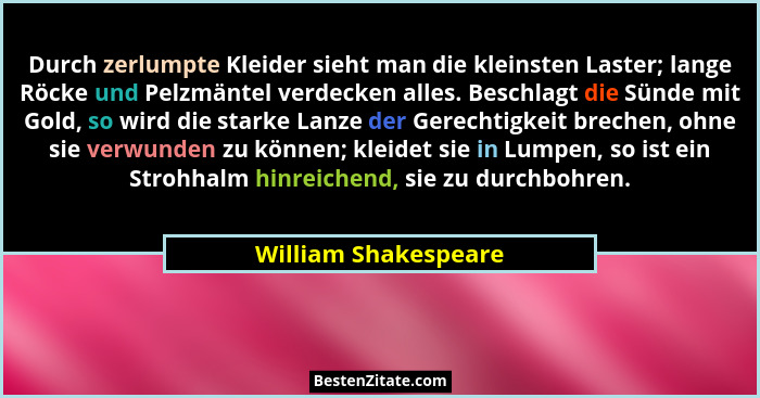Durch zerlumpte Kleider sieht man die kleinsten Laster; lange Röcke und Pelzmäntel verdecken alles. Beschlagt die Sünde mit Gold... - William Shakespeare