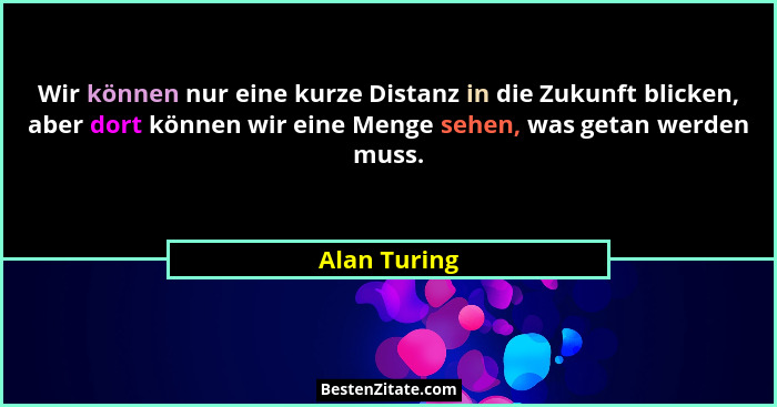 Wir können nur eine kurze Distanz in die Zukunft blicken, aber dort können wir eine Menge sehen, was getan werden muss.... - Alan Turing