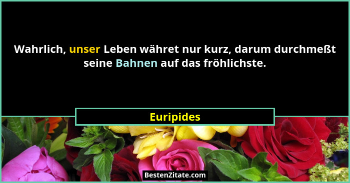 Wahrlich, unser Leben währet nur kurz, darum durchmeßt seine Bahnen auf das fröhlichste.... - Euripides