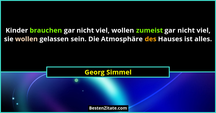 Kinder brauchen gar nicht viel, wollen zumeist gar nicht viel, sie wollen gelassen sein. Die Atmosphäre des Hauses ist alles.... - Georg Simmel