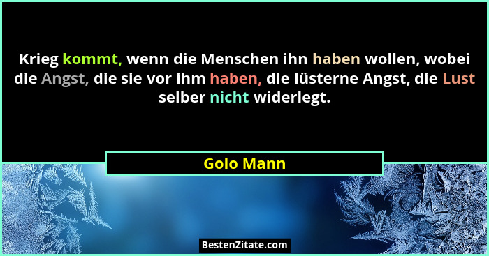 Krieg kommt, wenn die Menschen ihn haben wollen, wobei die Angst, die sie vor ihm haben, die lüsterne Angst, die Lust selber nicht widerle... - Golo Mann