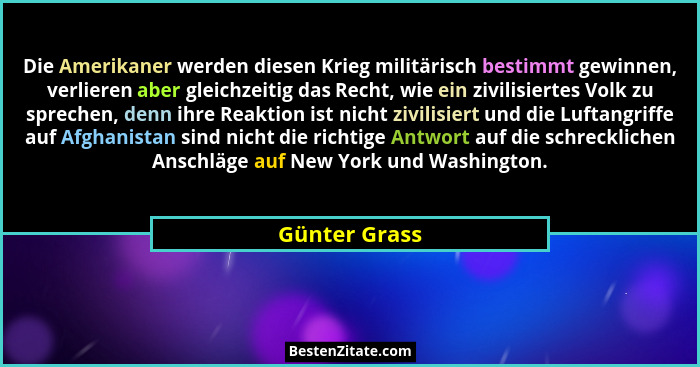 Die Amerikaner werden diesen Krieg militärisch bestimmt gewinnen, verlieren aber gleichzeitig das Recht, wie ein zivilisiertes Volk zu... - Günter Grass
