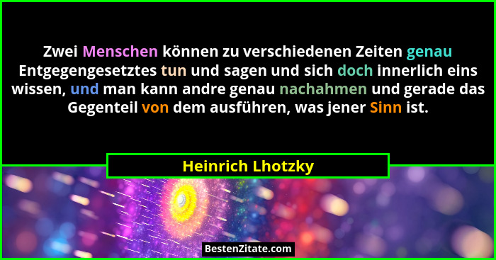 Zwei Menschen können zu verschiedenen Zeiten genau Entgegengesetztes tun und sagen und sich doch innerlich eins wissen, und man kan... - Heinrich Lhotzky