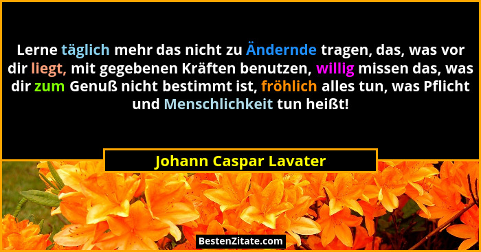 Lerne täglich mehr das nicht zu Ändernde tragen, das, was vor dir liegt, mit gegebenen Kräften benutzen, willig missen das, wa... - Johann Caspar Lavater