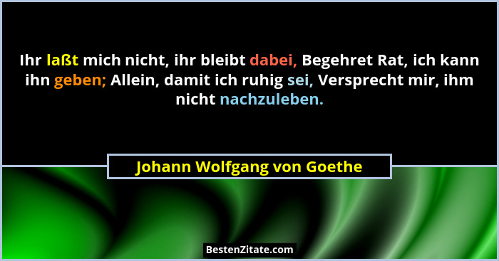 Ihr laßt mich nicht, ihr bleibt dabei, Begehret Rat, ich kann ihn geben; Allein, damit ich ruhig sei, Versprecht mir, ihm... - Johann Wolfgang von Goethe