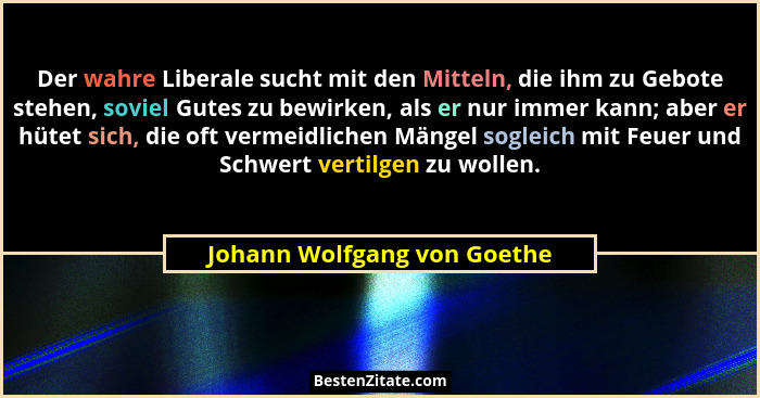 Der wahre Liberale sucht mit den Mitteln, die ihm zu Gebote stehen, soviel Gutes zu bewirken, als er nur immer kann; aber... - Johann Wolfgang von Goethe
