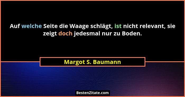 Auf welche Seite die Waage schlägt, ist nicht relevant, sie zeigt doch jedesmal nur zu Boden.... - Margot S. Baumann