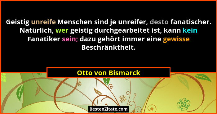 Geistig unreife Menschen sind je unreifer, desto fanatischer. Natürlich, wer geistig durchgearbeitet ist, kann kein Fanatiker sein... - Otto von Bismarck