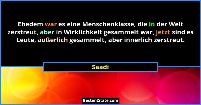 Ehedem war es eine Menschenklasse, die in der Welt zerstreut, aber in Wirklichkeit gesammelt war, jetzt sind es Leute, äußerlich gesammelt, ab... - Saadi
