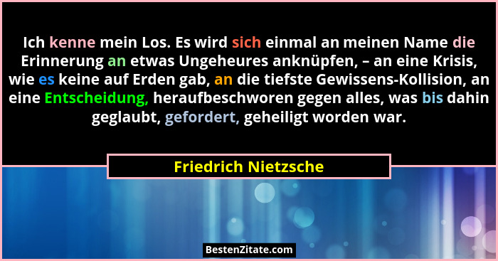 Ich kenne mein Los. Es wird sich einmal an meinen Name die Erinnerung an etwas Ungeheures anknüpfen, – an eine Krisis, wie es ke... - Friedrich Nietzsche
