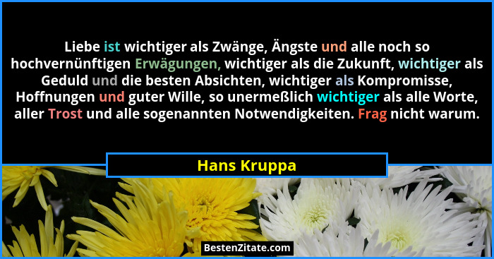 Liebe ist wichtiger als Zwänge, Ängste und alle noch so hochvernünftigen Erwägungen, wichtiger als die Zukunft, wichtiger als Geduld und... - Hans Kruppa