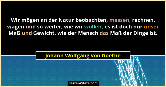 Wir mögen an der Natur beobachten, messen, rechnen, wägen und so weiter, wie wir wollen, es ist doch nur unser Maß und Ge... - Johann Wolfgang von Goethe