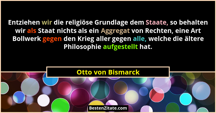 Entziehen wir die religiöse Grundlage dem Staate, so behalten wir als Staat nichts als ein Aggregat von Rechten, eine Art Bollwerk... - Otto von Bismarck