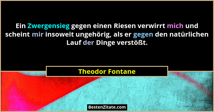 Ein Zwergensieg gegen einen Riesen verwirrt mich und scheint mir insoweit ungehörig, als er gegen den natürlichen Lauf der Dinge ver... - Theodor Fontane