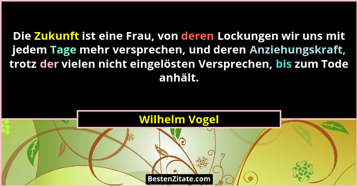 Die Zukunft ist eine Frau, von deren Lockungen wir uns mit jedem Tage mehr versprechen, und deren Anziehungskraft, trotz der vielen ni... - Wilhelm Vogel