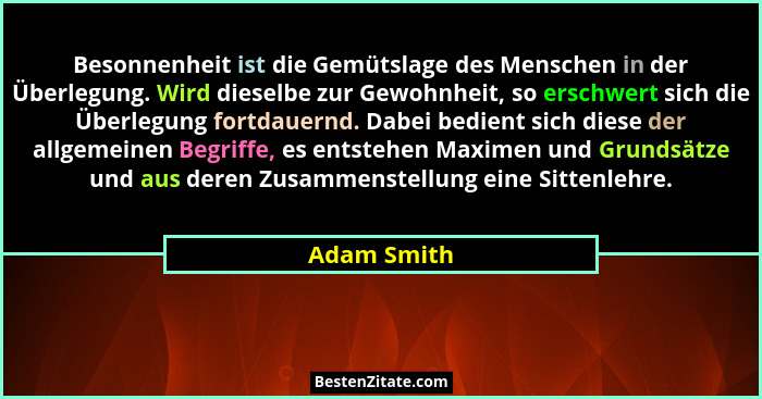 Besonnenheit ist die Gemütslage des Menschen in der Überlegung. Wird dieselbe zur Gewohnheit, so erschwert sich die Überlegung fortdauern... - Adam Smith