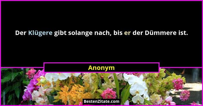 Der Klügere gibt solange nach, bis er der Dümmere ist.... - Anonym