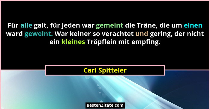 Für alle galt, für jeden war gemeint die Träne, die um einen ward geweint. War keiner so verachtet und gering, der nicht ein kleines... - Carl Spitteler