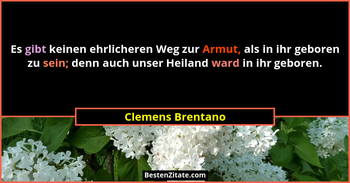 Es gibt keinen ehrlicheren Weg zur Armut, als in ihr geboren zu sein; denn auch unser Heiland ward in ihr geboren.... - Clemens Brentano