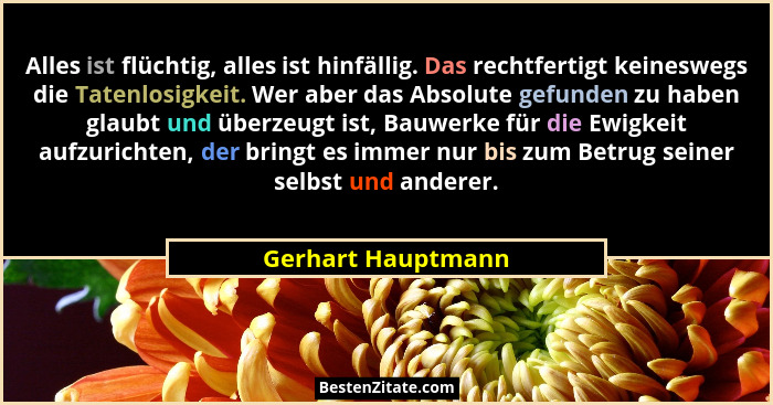 Alles ist flüchtig, alles ist hinfällig. Das rechtfertigt keineswegs die Tatenlosigkeit. Wer aber das Absolute gefunden zu haben g... - Gerhart Hauptmann