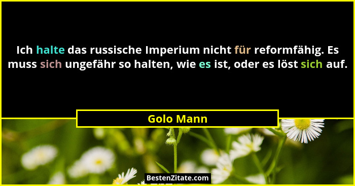 Ich halte das russische Imperium nicht für reformfähig. Es muss sich ungefähr so halten, wie es ist, oder es löst sich auf.... - Golo Mann