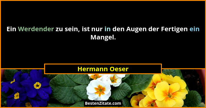 Ein Werdender zu sein, ist nur in den Augen der Fertigen ein Mangel.... - Hermann Oeser