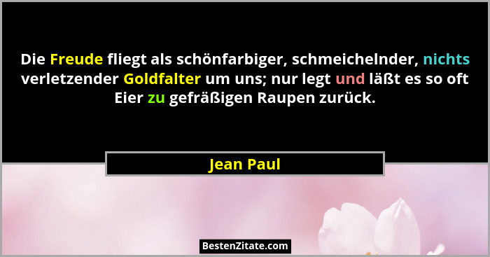 Die Freude fliegt als schönfarbiger, schmeichelnder, nichts verletzender Goldfalter um uns; nur legt und läßt es so oft Eier zu gefräßigen... - Jean Paul