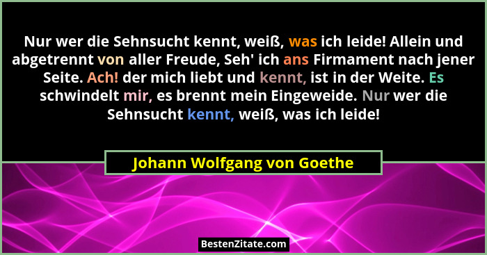 Nur wer die Sehnsucht kennt, weiß, was ich leide! Allein und abgetrennt von aller Freude, Seh' ich ans Firmament nach... - Johann Wolfgang von Goethe